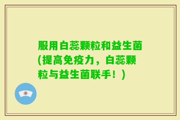 服用白蕊颗粒和益生菌(提高力,白蕊颗粒与益生菌联手!) 服用白蕊颗粒和益生菌(提高力,白蕊颗粒与益生菌联手!)
