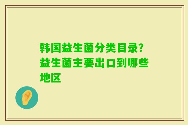 韩国益生菌分类目录？益生菌主要出口到哪些地区