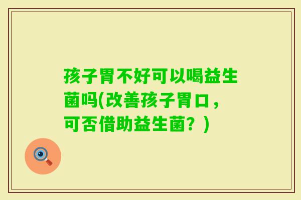 孩子胃不好可以喝益生菌吗(改善孩子胃口,可否借助益生菌?) 孩子胃不好可以喝益生菌吗(改善孩子胃口,可否借助益生菌?)