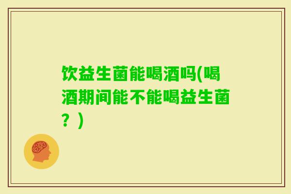 饮益生菌能喝酒吗(喝酒期间能不能喝益生菌?) 饮益生菌能喝酒吗(喝酒期间能不能喝益生菌?)