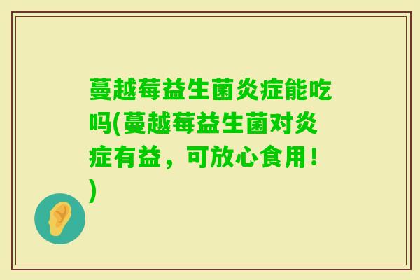 蔓越莓益生菌能吃吗(蔓越莓益生菌对有益,可放心食用!) 蔓越莓益生菌能吃吗(蔓越莓益生菌对有益,可放心食用!)