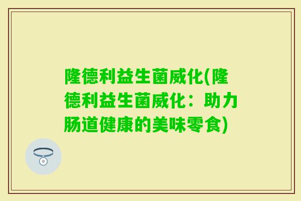 隆德利益生菌威化(隆德利益生菌威化:助力肠道健康的美味零食) 隆德利益生菌威化(隆德利益生菌威化:助力肠道健康的美味零食)