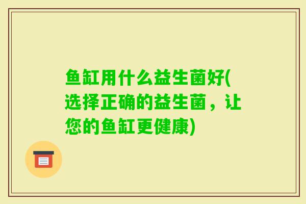 鱼缸用什么益生菌好(选择正确的益生菌，让您的鱼缸更健康)