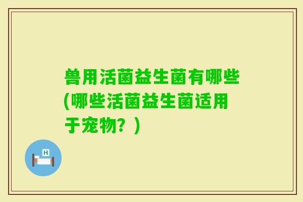 兽用活菌益生菌有哪些(哪些活菌益生菌适用于宠物？)