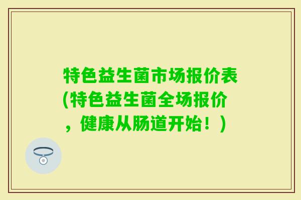 特色益生菌市场报价表(特色益生菌全场报价,健康从肠道开始!) 特色益生菌市场报价表(特色益生菌全场报价,健康从肠道开始!)