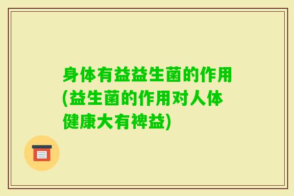 身体有益益生菌的作用(益生菌的作用对人体健康大有裨益)
