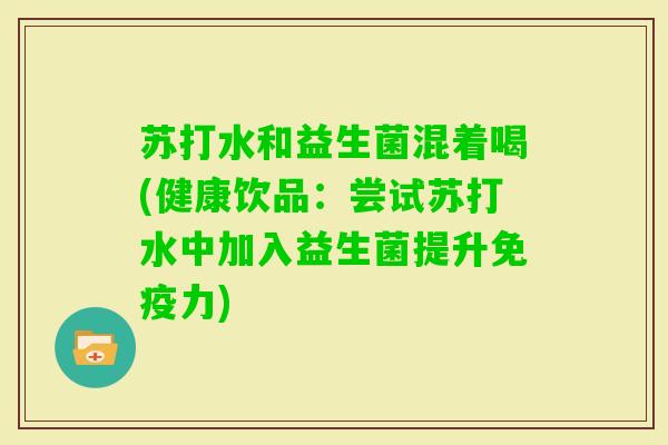 苏打水和益生菌混着喝(健康饮品:尝试苏打水中加入益生菌提升力) 苏打水和益生菌混着喝(健康饮品:尝试苏打水中加入益生菌提升力)