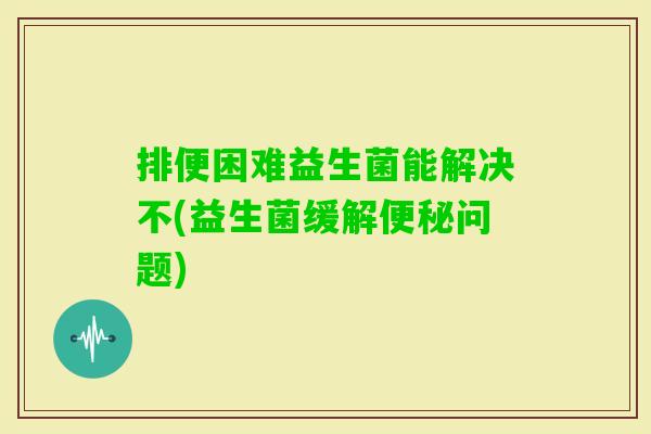 排便困难益生菌能解决不(益生菌缓解问题) 排便困难益生菌能解决不(益生菌缓解问题)
