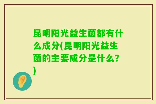 昆明阳光益生菌都有什么成分(昆明阳光益生菌的主要成分是什么？)