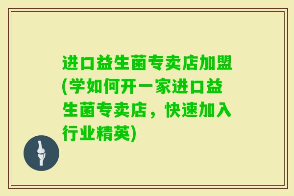 进口益生菌专卖店加盟(学如何开一家进口益生菌专卖店，快速加入行业精英)