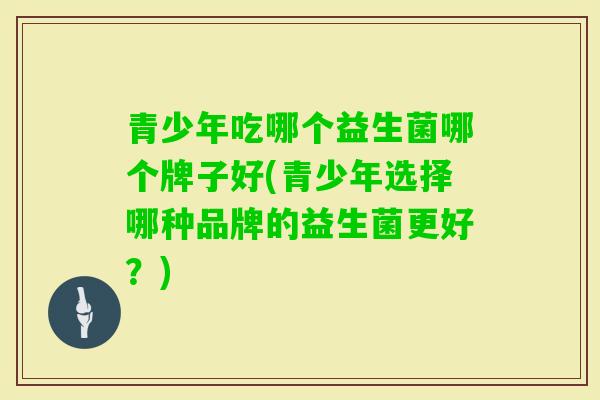 青少年吃哪个益生菌哪个牌子好(青少年选择哪种品牌的益生菌更好?) 青少年吃哪个益生菌哪个牌子好(青少年选择哪种品牌的益生菌更好?)