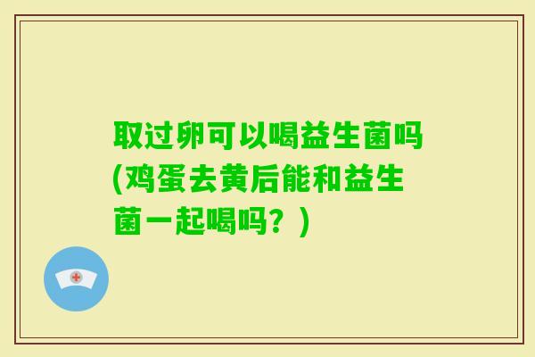 取过卵可以喝益生菌吗(鸡蛋去黄后能和益生菌一起喝吗?) 取过卵可以喝益生菌吗(鸡蛋去黄后能和益生菌一起喝吗?)