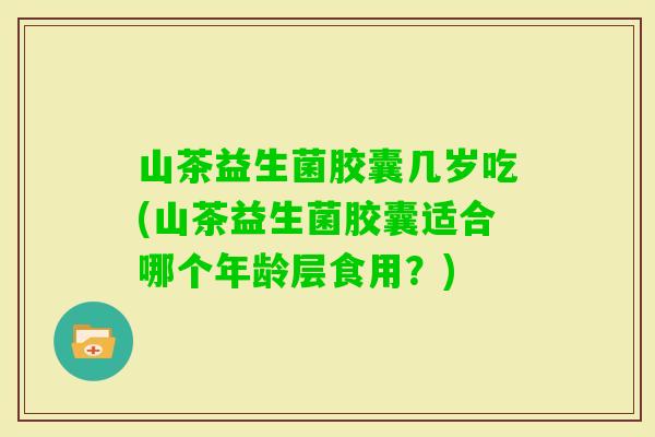 山茶益生菌胶囊几岁吃(山茶益生菌胶囊适合哪个年龄层食用?) 山茶益生菌胶囊几岁吃(山茶益生菌胶囊适合哪个年龄层食用?)