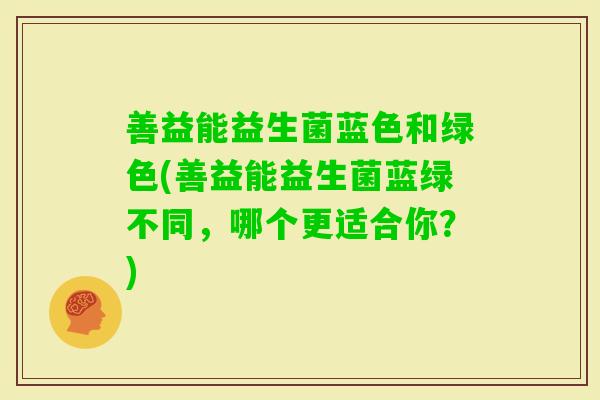 善益能益生菌蓝色和绿色(善益能益生菌蓝绿不同，哪个更适合你？)