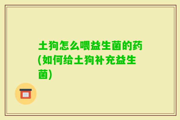 土狗怎么喂益生菌的药(如何给土狗补充益生菌) 土狗怎么喂益生菌的药(如何给土狗补充益生菌)