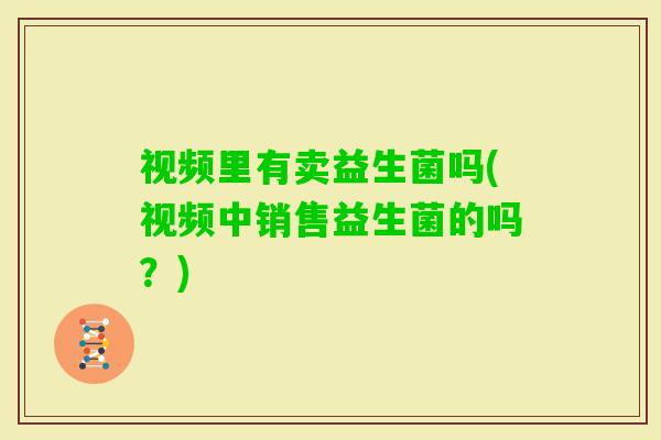 视频里有卖益生菌吗(视频中销售益生菌的吗？)