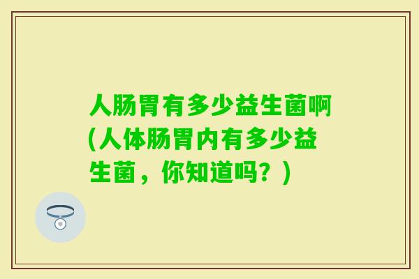 人肠胃有多少益生菌啊(人体肠胃内有多少益生菌,你知道吗?) 人肠胃有多少益生菌啊(人体肠胃内有多少益生菌,你知道吗?)