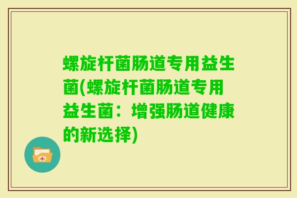 螺旋杆菌肠道专用益生菌(螺旋杆菌肠道专用益生菌：增强肠道健康的新选择)