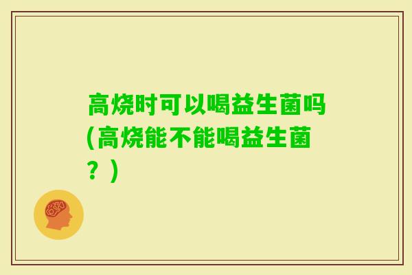 高烧时可以喝益生菌吗(高烧能不能喝益生菌？)