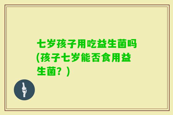 七岁孩子用吃益生菌吗(孩子七岁能否食用益生菌？)