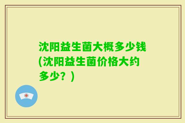 沈阳益生菌大概多少钱(沈阳益生菌价格大约多少？)