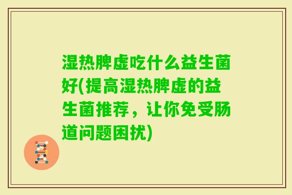 湿热脾虚吃什么益生菌好(提高湿热脾虚的益生菌推荐,让你免受肠道问题困扰) 湿热脾虚吃什么益生菌好(提高湿热脾虚的益生菌推荐,让你免受肠道问题困扰)