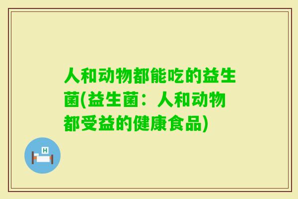 人和动物都能吃的益生菌(益生菌:人和动物都受益的健康食品) 人和动物都能吃的益生菌(益生菌:人和动物都受益的健康食品)