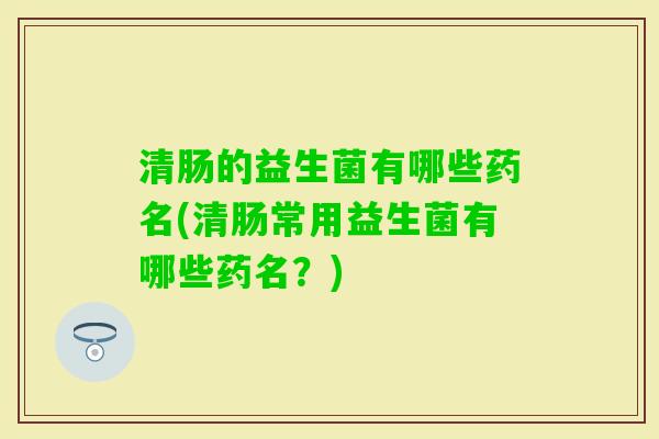 清肠的益生菌有哪些药名(清肠常用益生菌有哪些药名？)