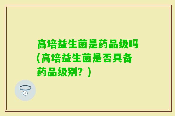 高培益生菌是药品级吗(高培益生菌是否具备药品级别?) 高培益生菌是药品级吗(高培益生菌是否具备药品级别?)