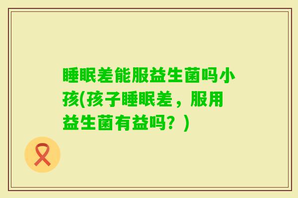 差能服益生菌吗小孩(孩子差，服用益生菌有益吗？)