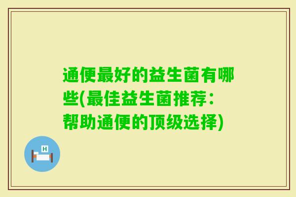 通便好的益生菌有哪些(佳益生菌推荐:帮助通便的选择) 通便好的益生菌有哪些(佳益生菌推荐:帮助通便的选择)