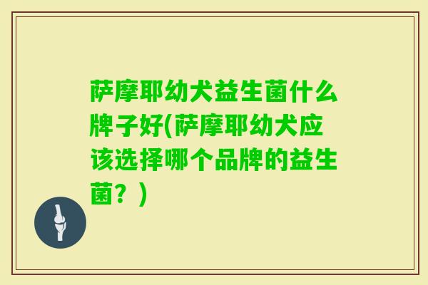 萨摩耶幼犬益生菌什么牌子好(萨摩耶幼犬应该选择哪个品牌的益生菌？)