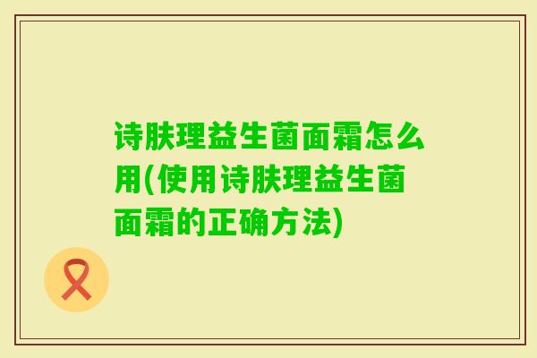 诗肤理益生菌面霜怎么用(使用诗肤理益生菌面霜的正确方法)