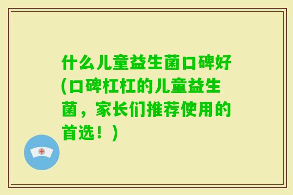 什么儿童益生菌口碑好(口碑杠杠的儿童益生菌，家长们推荐使用的首选！)