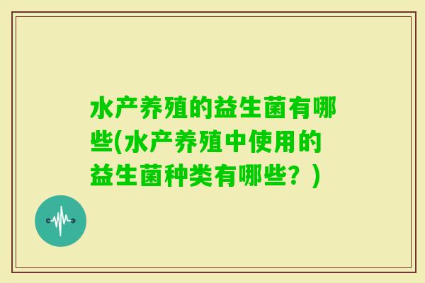 水产养殖的益生菌有哪些(水产养殖中使用的益生菌种类有哪些？)