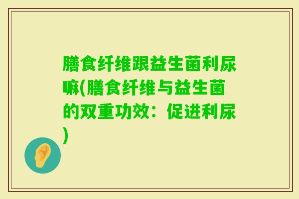 膳食纤维跟益生菌利尿嘛(膳食纤维与益生菌的双重功效：促进利尿)