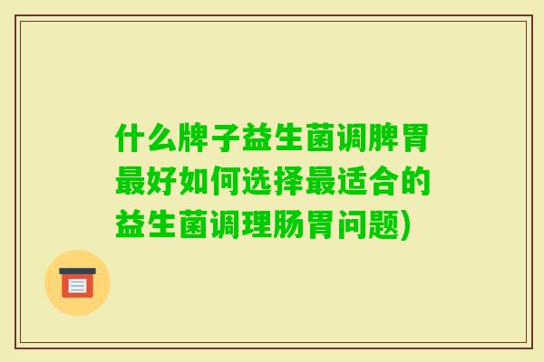 什么牌子益生菌调脾胃好如何选择适合的益生菌调理肠胃问题)