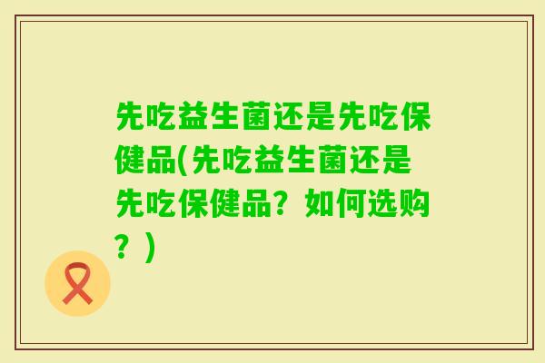 先吃益生菌还是先吃保健品(先吃益生菌还是先吃保健品？如何选购？)