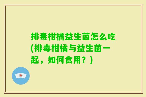 柑橘益生菌怎么吃(柑橘与益生菌一起,如何食用?) 柑橘益生菌怎么吃(柑橘与益生菌一起,如何食用?)