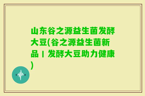山东谷之源益生菌发酵大豆(谷之源益生菌新品丨发酵大豆助力健康)