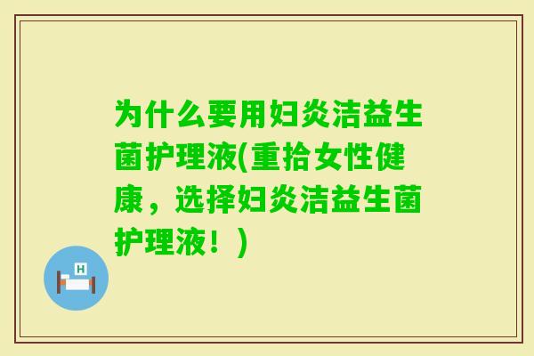 为什么要用妇炎洁益生菌护理液(重拾女性健康，选择妇炎洁益生菌护理液！)