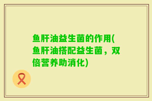 鱼油益生菌的作用(鱼油搭配益生菌，双倍营养助消化)