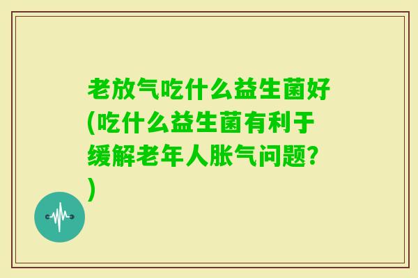老放气吃什么益生菌好(吃什么益生菌有利于缓解老年人问题？)