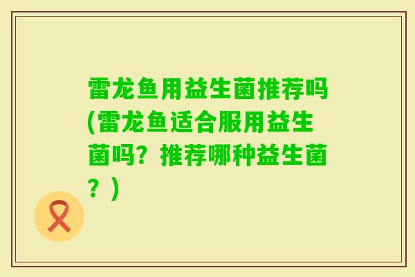 雷龙鱼用益生菌推荐吗(雷龙鱼适合服用益生菌吗？推荐哪种益生菌？)