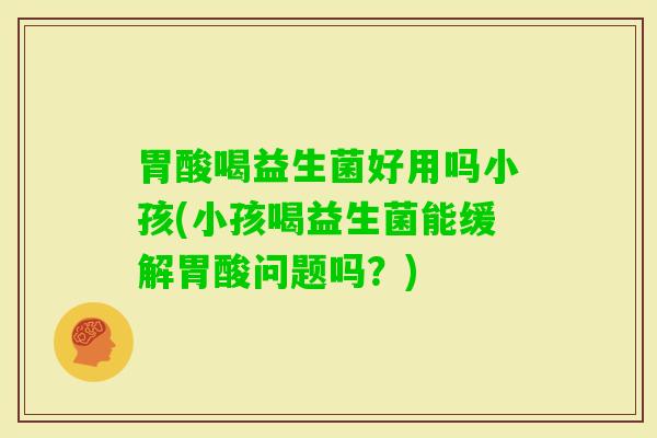 胃酸喝益生菌好用吗小孩(小孩喝益生菌能缓解胃酸问题吗？)