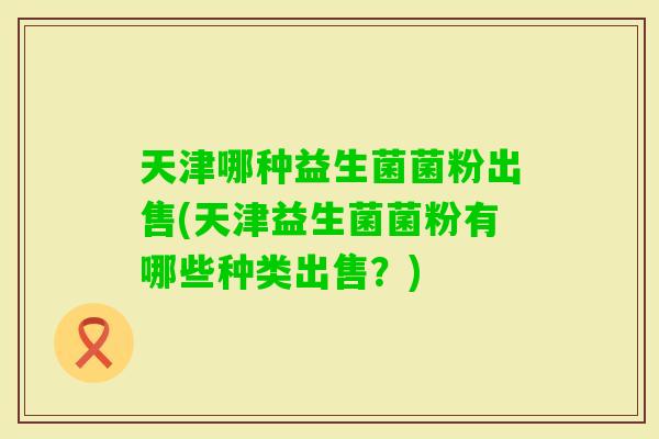 天津哪种益生菌菌粉出售(天津益生菌菌粉有哪些种类出售？)