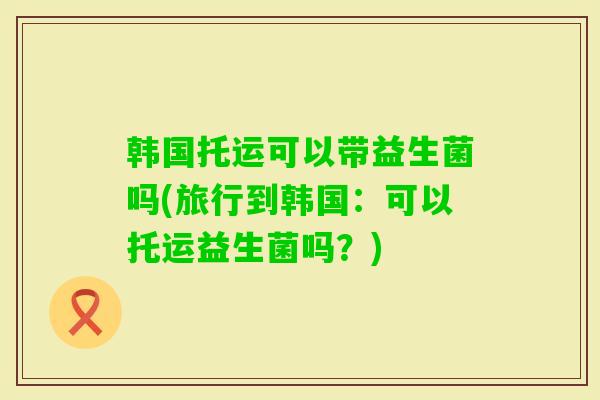 韩国托运可以带益生菌吗(旅行到韩国：可以托运益生菌吗？)