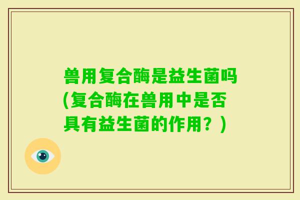 兽用复合酶是益生菌吗(复合酶在兽用中是否具有益生菌的作用？)