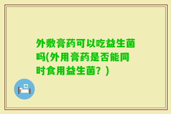 外敷膏药可以吃益生菌吗(外用膏药是否能同时食用益生菌？)