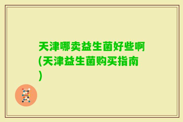 天津哪卖益生菌好些啊(天津益生菌购买指南)